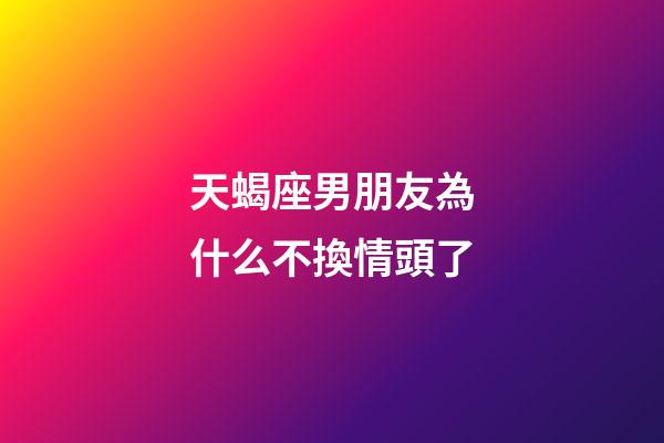 天蝎座男朋友為什么不換情頭了-第1張-星座運勢-玄機派