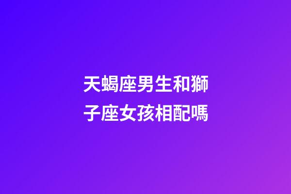 天蝎座男生和獅子座女孩相配嗎-第1張-星座運勢-玄機派
