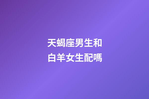 天蝎座男生和白羊女生配嗎-第1張-星座運勢-玄機派