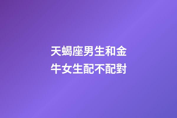 天蝎座男生和金牛女生配不配對-第1張-星座運勢-玄機派