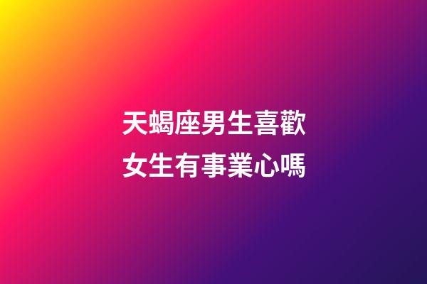 天蝎座男生喜歡女生有事業心嗎-第1張-星座運勢-玄機派