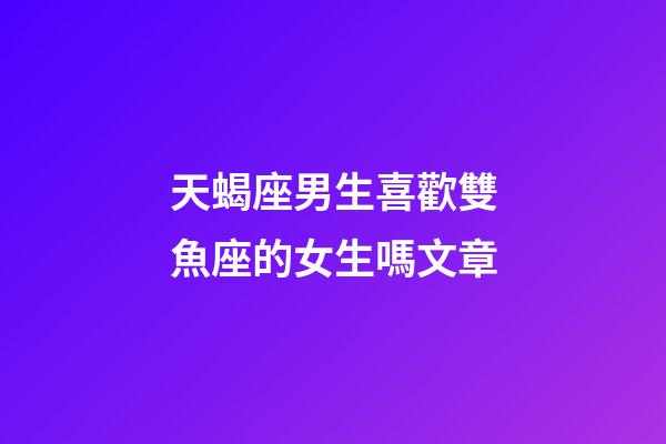 天蝎座男生喜歡雙魚座的女生嗎文章-第1張-星座運勢-玄機派
