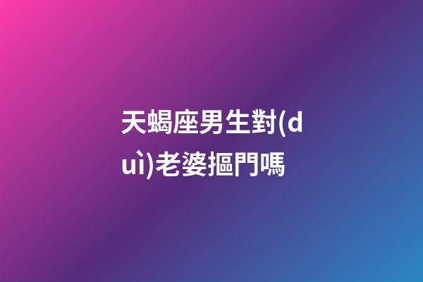 天蝎座男生對(duì)老婆摳門嗎-第1張-星座運(yùn)勢(shì)-玄機(jī)派