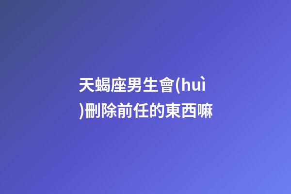 天蝎座男生會(huì)刪除前任的東西嘛-第1張-星座運(yùn)勢(shì)-玄機(jī)派