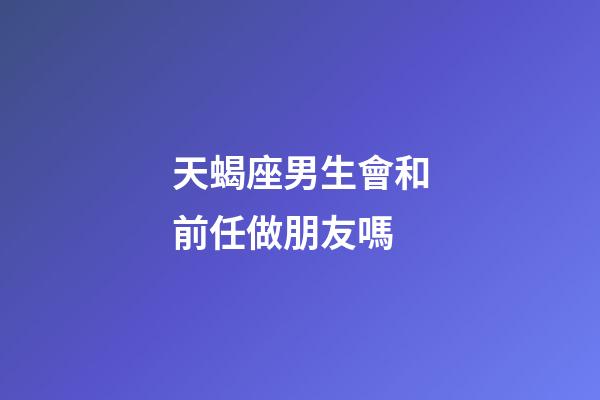 天蝎座男生會和前任做朋友嗎-第1張-星座運勢-玄機派