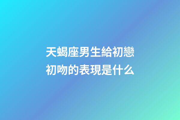 天蝎座男生給初戀初吻的表現是什么-第1張-星座運勢-玄機派