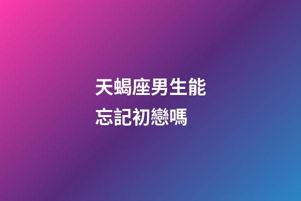 天蝎座男生能忘記初戀嗎-第1張-星座運勢-玄機派