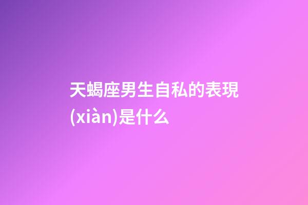 天蝎座男生自私的表現(xiàn)是什么-第1張-星座運勢-玄機派