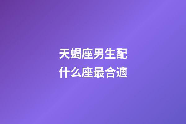 天蝎座男生配什么座最合適-第1張-星座運勢-玄機派