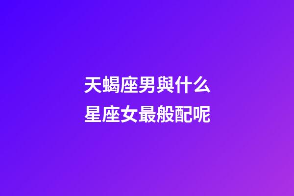 天蝎座男與什么星座女最般配呢-第1張-星座運勢-玄機(jī)派
