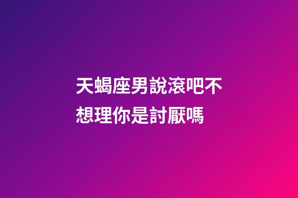 天蝎座男說滾吧不想理你是討厭嗎-第1張-星座運勢-玄機派