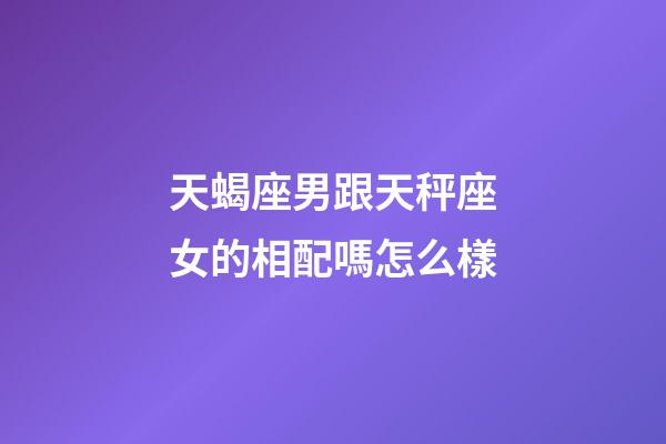 天蝎座男跟天秤座女的相配嗎怎么樣-第1張-星座運勢-玄機派