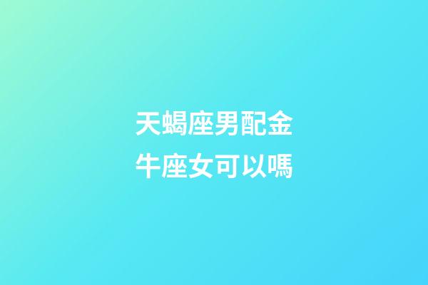 天蝎座男配金牛座女可以嗎-第1張-星座運勢-玄機派