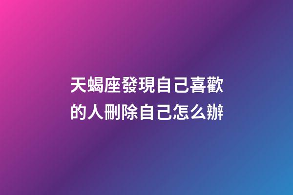 天蝎座發現自己喜歡的人刪除自己怎么辦-第1張-星座運勢-玄機派