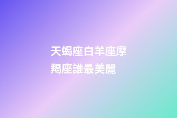 天蝎座白羊座摩羯座誰最美麗-第1張-星座運勢-玄機派