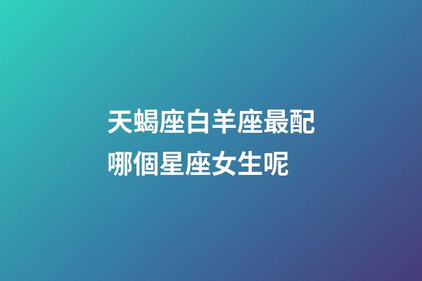 天蝎座白羊座最配哪個星座女生呢-第1張-星座運勢-玄機派