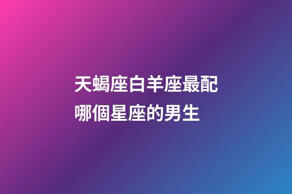 天蝎座白羊座最配哪個星座的男生-第1張-星座運勢-玄機派