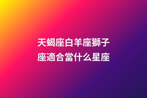 天蝎座白羊座獅子座適合當什么星座-第1張-星座運勢-玄機派