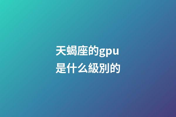 天蝎座的gpu是什么級別的-第1張-星座運勢-玄機派