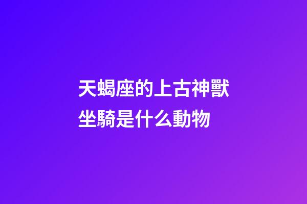 天蝎座的上古神獸坐騎是什么動物-第1張-星座運勢-玄機派