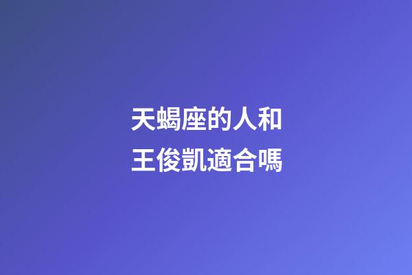 天蝎座的人和王俊凱適合嗎-第1張-星座運勢-玄機派