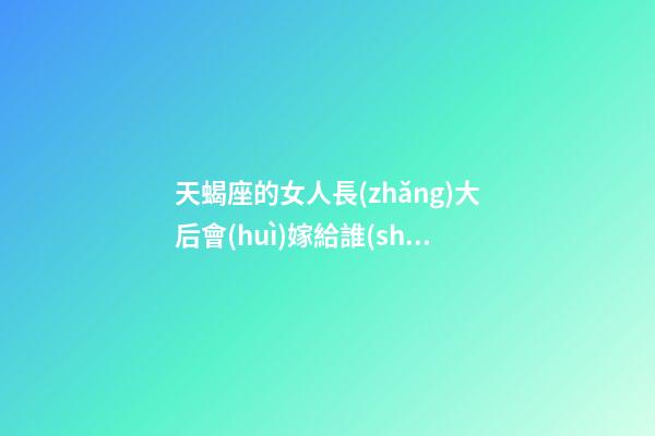 天蝎座的女人長(zhǎng)大后會(huì)嫁給誰(shuí)-第1張-星座運(yùn)勢(shì)-玄機(jī)派