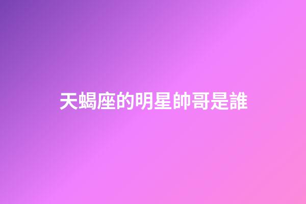 天蝎座的明星帥哥是誰