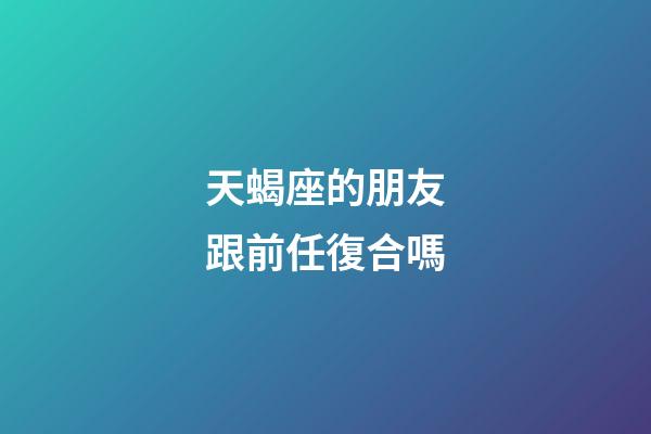 天蝎座的朋友跟前任復合嗎-第1張-星座運勢-玄機派