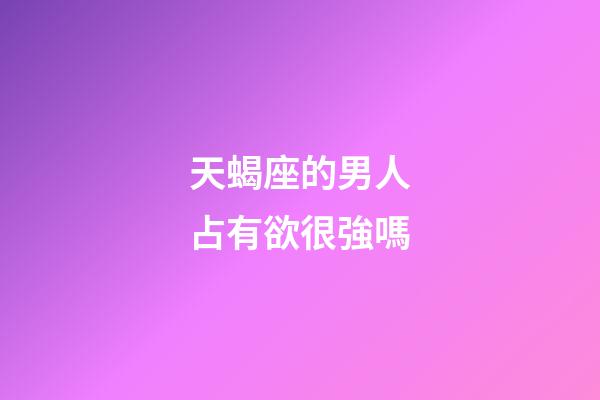 天蝎座的男人占有欲很強嗎-第1張-星座運勢-玄機派