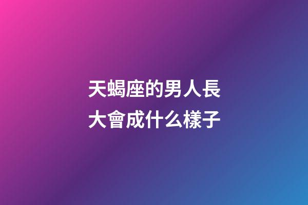 天蝎座的男人長大會成什么樣子-第1張-星座運勢-玄機派