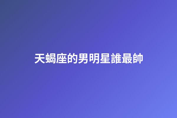 天蝎座的男明星誰最帥