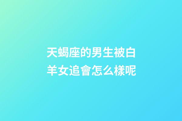 天蝎座的男生被白羊女追會怎么樣呢-第1張-星座運勢-玄機派