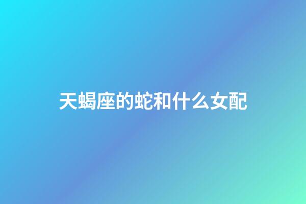 天蝎座的蛇和什么女配-第1張-星座運(yùn)勢(shì)-玄機(jī)派