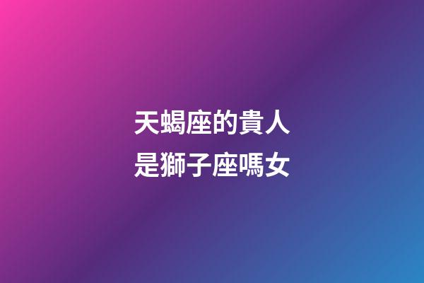 天蝎座的貴人是獅子座嗎女-第1張-星座運勢-玄機派