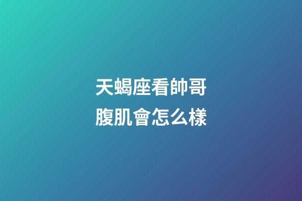 天蝎座看帥哥腹肌會怎么樣-第1張-星座運勢-玄機派