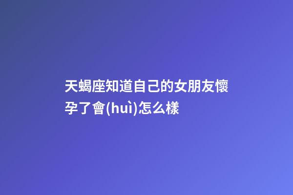 天蝎座知道自己的女朋友懷孕了會(huì)怎么樣-第1張-星座運(yùn)勢-玄機(jī)派