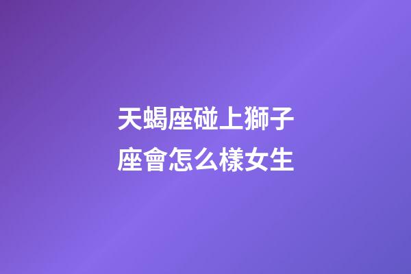 天蝎座碰上獅子座會怎么樣女生-第1張-星座運勢-玄機派