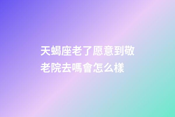 天蝎座老了愿意到敬老院去嗎會怎么樣-第1張-星座運勢-玄機派