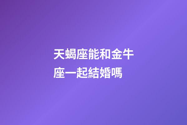 天蝎座能和金牛座一起結婚嗎-第1張-星座運勢-玄機派