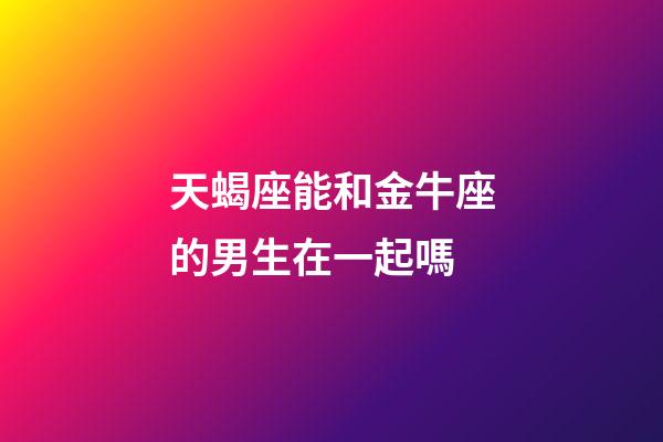 天蝎座能和金牛座的男生在一起嗎-第1張-星座運勢-玄機派