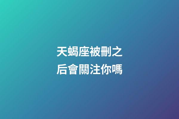 天蝎座被刪之后會關注你嗎-第1張-星座運勢-玄機派