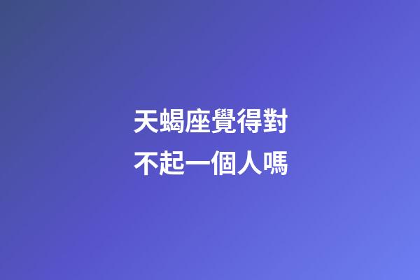 天蝎座覺得對不起一個人嗎-第1張-星座運勢-玄機派