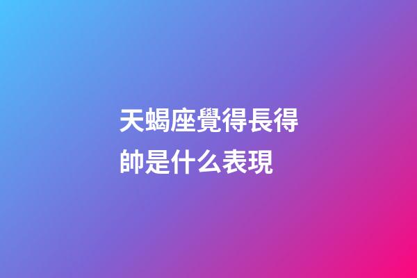 天蝎座覺得長得帥是什么表現-第1張-星座運勢-玄機派