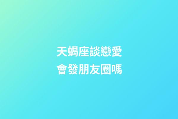 天蝎座談戀愛會發朋友圈嗎-第1張-星座運勢-玄機派