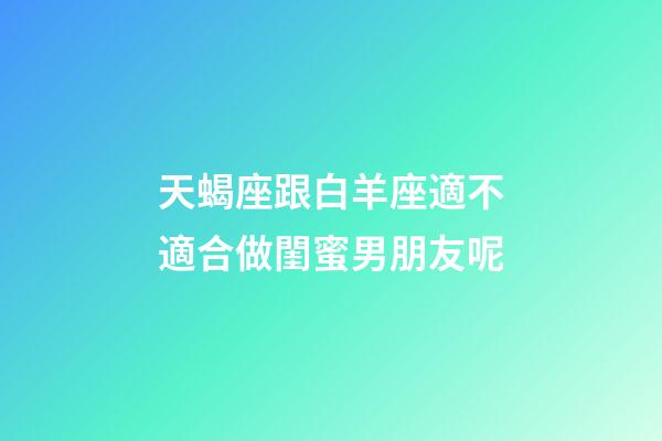 天蝎座跟白羊座適不適合做閨蜜男朋友呢-第1張-星座運勢-玄機派