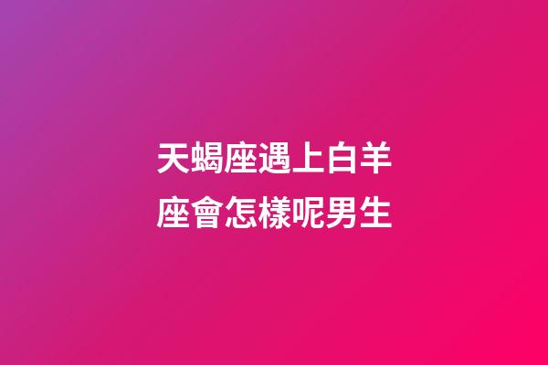 天蝎座遇上白羊座會怎樣呢男生-第1張-星座運勢-玄機派