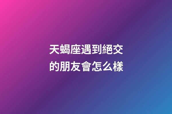 天蝎座遇到絕交的朋友會怎么樣-第1張-星座運勢-玄機派