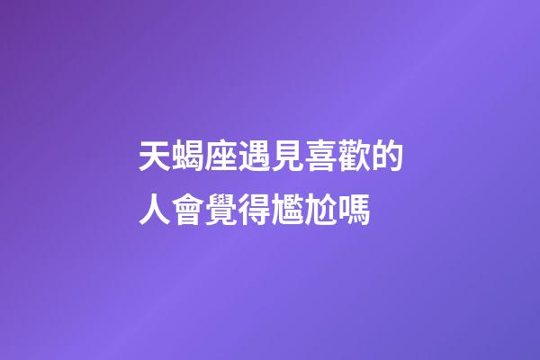 天蝎座遇見喜歡的人會覺得尷尬嗎-第1張-星座運勢-玄機派