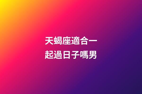 天蝎座適合一起過日子嗎男-第1張-星座運(yùn)勢(shì)-玄機(jī)派