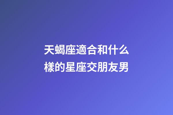 天蝎座適合和什么樣的星座交朋友男-第1張-星座運勢-玄機派